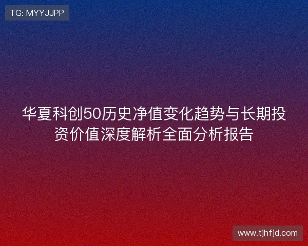 华夏科创50历史净值变化趋势与长期投资价值深度解析全面分析报告